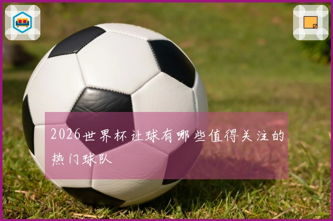 2026世界杯让球有哪些值得关注的热门球队