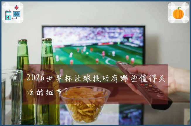 2026世界杯让球技巧有哪些值得关注的细节？