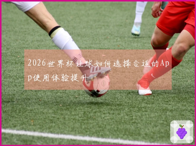 2026世界杯让球如何选择合适的App使用体验提升