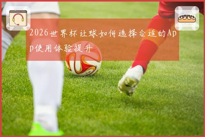 2026世界杯让球如何选择合适的App使用体验提升